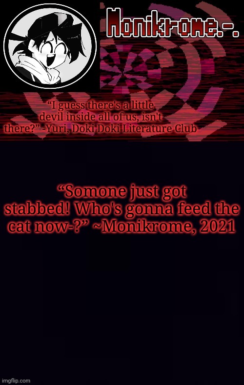 Monikrome template | “Somone just got stabbed! Who's gonna feed the cat now-?” ~Monikrome, 2021 | image tagged in monikrome template | made w/ Imgflip meme maker