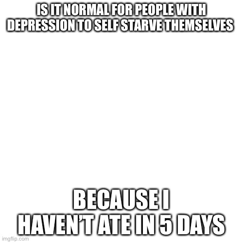 I can’t eat | IS IT NORMAL FOR PEOPLE WITH DEPRESSION TO SELF STARVE THEMSELVES; BECAUSE I HAVEN’T ATE IN 5 DAYS | image tagged in memes,blank transparent square | made w/ Imgflip meme maker
