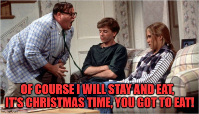 IT'S CHRISTMAS TIME, YOU GOT TO EAT | OF COURSE I WILL STAY AND EAT,  
IT'S CHRISTMAS TIME, YOU GOT TO EAT! | image tagged in chris farley | made w/ Imgflip meme maker