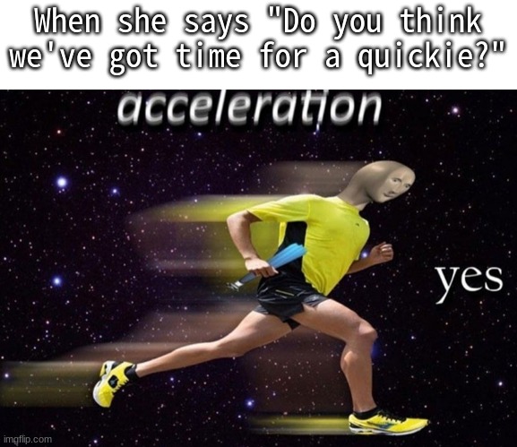 I wish my crush said that | When she says "Do you think we've got time for a quickie?" | image tagged in crush,acceleration yes | made w/ Imgflip meme maker