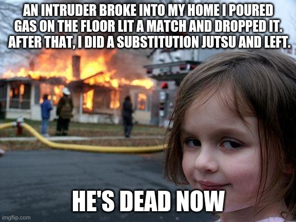 -insert title here- | AN INTRUDER BROKE INTO MY HOME I POURED GAS ON THE FLOOR LIT A MATCH AND DROPPED IT.  AFTER THAT, I DID A SUBSTITUTION JUTSU AND LEFT. HE'S DEAD NOW | image tagged in memes,disaster girl | made w/ Imgflip meme maker