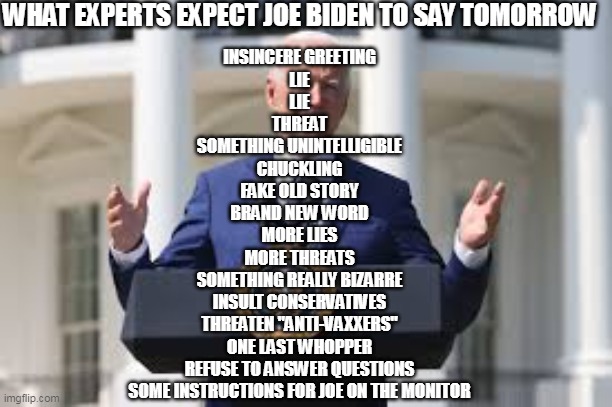 NOW FOR A FEW WORDS FROM UNCLE JOE | WHAT EXPERTS EXPECT JOE BIDEN TO SAY TOMORROW; INSINCERE GREETING
LIE
LIE
THREAT
SOMETHING UNINTELLIGIBLE
CHUCKLING
FAKE OLD STORY
BRAND NEW WORD
MORE LIES
MORE THREATS
SOMETHING REALLY BIZARRE
INSULT CONSERVATIVES
THREATEN "ANTI-VAXXERS"
ONE LAST WHOPPER
REFUSE TO ANSWER QUESTIONS
SOME INSTRUCTIONS FOR JOE ON THE MONITOR | image tagged in creepy joe biden,smilin biden,biden lies,white house,covid vaccine | made w/ Imgflip meme maker
