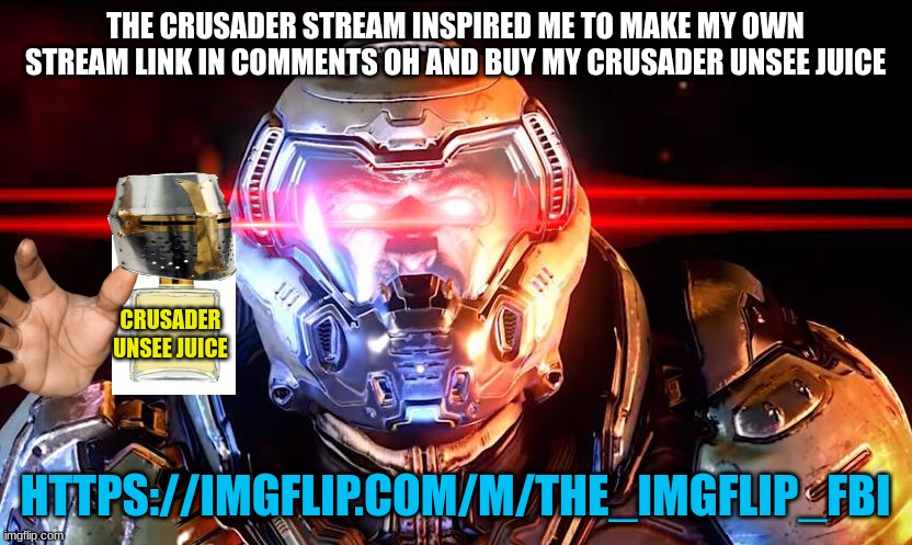 buy the unsee juice and https://imgflip.com/m/The_Imgflip_FBI | THE CRUSADER STREAM INSPIRED ME TO MAKE MY OWN STREAM LINK IN COMMENTS OH AND BUY MY CRUSADER UNSEE JUICE; CRUSADER UNSEE JUICE; HTTPS://IMGFLIP.COM/M/THE_IMGFLIP_FBI | image tagged in doomslayer intensifies | made w/ Imgflip meme maker