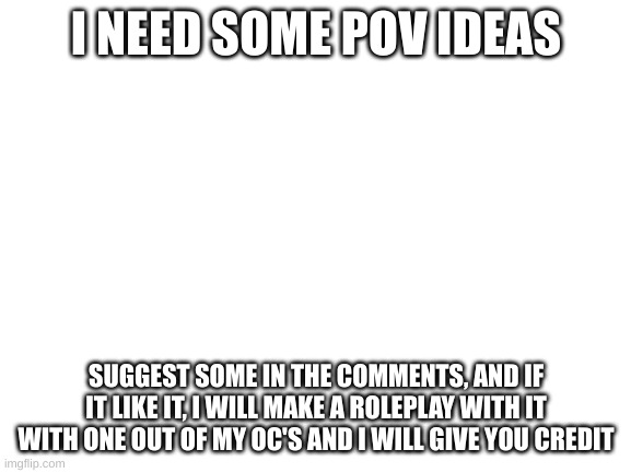 help me please | I NEED SOME POV IDEAS; SUGGEST SOME IN THE COMMENTS, AND IF IT LIKE IT, I WILL MAKE A ROLEPLAY WITH IT WITH ONE OUT OF MY OC'S AND I WILL GIVE YOU CREDIT | image tagged in blank white template | made w/ Imgflip meme maker