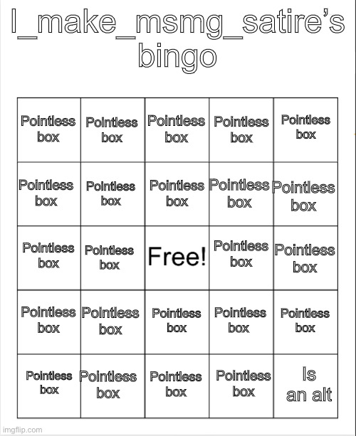 Blank Bingo | I_make_msmg_satire’s bingo; Pointless box; Pointless box; Pointless box; Pointless box; Pointless box; Pointless box; Pointless box; Pointless box; Pointless box; Pointless box; Pointless box; Pointless box; Pointless box; Pointless box; Pointless box; Pointless box; Pointless box; Pointless box; Pointless box; Pointless box; Is an alt; Pointless box; Pointless box; Pointless box | image tagged in blank bingo | made w/ Imgflip meme maker