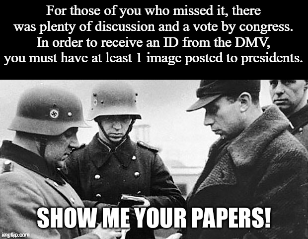 Some congressmen thought that number should be higher, so that's open for debate, but for this cycle, it's 1. | For those of you who missed it, there was plenty of discussion and a vote by congress. In order to receive an ID from the DMV, you must have at least 1 image posted to presidents. | image tagged in show me your papers | made w/ Imgflip meme maker