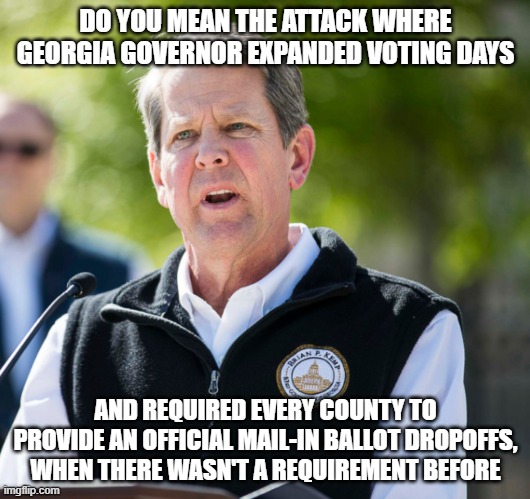 Brian Kemp | DO YOU MEAN THE ATTACK WHERE GEORGIA GOVERNOR EXPANDED VOTING DAYS AND REQUIRED EVERY COUNTY TO PROVIDE AN OFFICIAL MAIL-IN BALLOT DROPOFFS, | image tagged in brian kemp | made w/ Imgflip meme maker