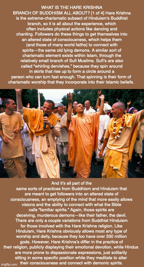 WHAT IS THE HARE KRISHNA BRANCH OF BUDDHISM ALL ABOUT? [1 of 4] Hare Krishna is the extreme-charismatic subsect of Hinduism’s Buddhist branch, so it is all about the experience, which often includes physical actions like dancing and chanting. Followers do these things to get themselves into an altered state of consciousness, which helps them (and those of many world faiths) to connect with spirits—the same old lying demons. A similar sort of charismatic element exists within Islam, through the relatively small branch of Sufi Muslims. Sufi’s are also called “whirling dervishes,” because they spin around in skirts that rise up to form a circle around a person who can turn fast enough. That spinning is their form of 
charismatic worship that they incorporate into their Islamic beliefs. And it’s all part of the same sorts of practices from Buddhism and Hinduism that are meant to get followers into an altered state of consciousness, an emptying of the mind that more easily allows visions and the ability to connect with what the Bible calls “familiar spirits.” Again, those spirits are deceiving, murderous demons—like their father, the devil. There are only a couple variations from Buddhist Hinduism for those involved with the Hare Krishna religion. Like Hinduism, Hare Krishna obviously allows most any type of worship and deity, because they too have over 330 million gods. However, Hare Krishna’s differ in the practice of their religion, publicly displaying their emotional devotion, while Hindus 
are more prone to dispassionate expressions, just solitarily 
sitting in some specific position while they meditate to alter 
their consciousness and connect with demonic spirits. | image tagged in krishna,buddhism,hindu,god,sufi,charismatic | made w/ Imgflip meme maker