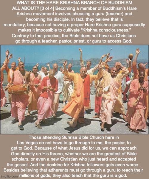 WHAT IS THE HARE KRISHNA BRANCH OF BUDDHISM ALL ABOUT? [3 of 4] Becoming a member of Buddhism’s Hare Krishna movement involves choosing a guru (teacher) and becoming his disciple. In fact, they believe that is mandatory, because not having a proper Hare Krishna guru supposedly makes it impossible to cultivate “Krishna consciousness.” Contrary to that practice, the Bible does not have us Christians 
go through a teacher, pastor, priest, or guru to access God. Those attending Sunrise Bible Church here in Las Vegas do not have to go through to me, the pastor, to get to God. Because of what Jesus did for us, we can approach God directly on His throne, whether we are the greatest of Bible scholars, or even a new Christian who just heard and accepted the gospel. And the doctrine for Krishna followers gets even worse: 
Besides believing that adherents must go through a guru to reach their 
millions of gods, they also teach that the guru is a god. | image tagged in krishna,buddhism,god,bible,new age,hindu | made w/ Imgflip meme maker