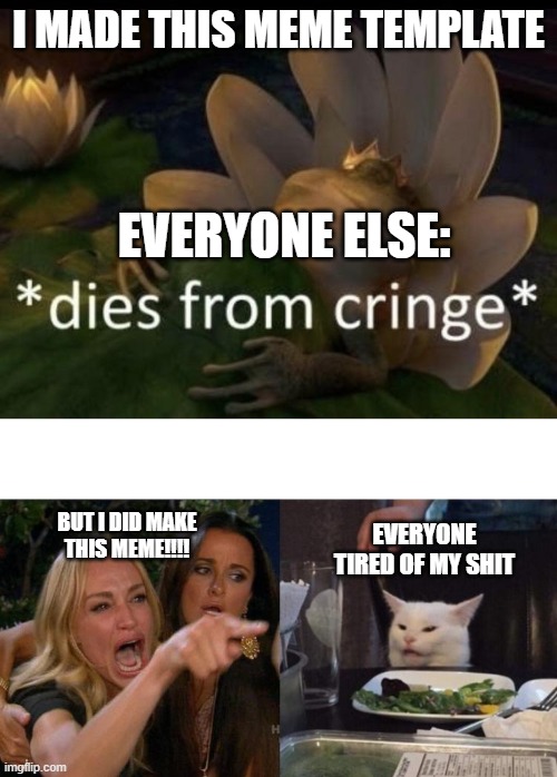 I MADE THIS MEME TEMPLATE; EVERYONE ELSE:; EVERYONE TIRED OF MY SHIT; BUT I DID MAKE THIS MEME!!!! | image tagged in dies from cringe,memes,woman yelling at cat | made w/ Imgflip meme maker