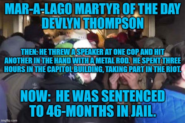 MAR-A-LAGO MARTYR OF THE DAY
DEVLYN THOMPSON; THEN: HE THREW A SPEAKER AT ONE COP AND HIT ANOTHER IN THE HAND WITH A METAL ROD.  HE SPENT THREE HOURS IN THE CAPITOL BUILDING, TAKING PART IN THE RIOT. NOW:  HE WAS SENTENCED TO 46-MONTHS IN JAIL. | image tagged in politics | made w/ Imgflip meme maker