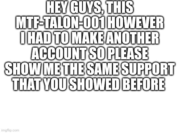 Blank White Template | HEY GUYS, THIS MTF-TALON-001 HOWEVER I HAD TO MAKE ANOTHER ACCOUNT SO PLEASE SHOW ME THE SAME SUPPORT THAT YOU SHOWED BEFORE | image tagged in blank white template | made w/ Imgflip meme maker