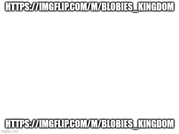 https://imgflip.com/m/blobies_kingdom | HTTPS://IMGFLIP.COM/M/BLOBIES_KINGDOM; HTTPS://IMGFLIP.COM/M/BLOBIES_KINGDOM | image tagged in blank white template | made w/ Imgflip meme maker