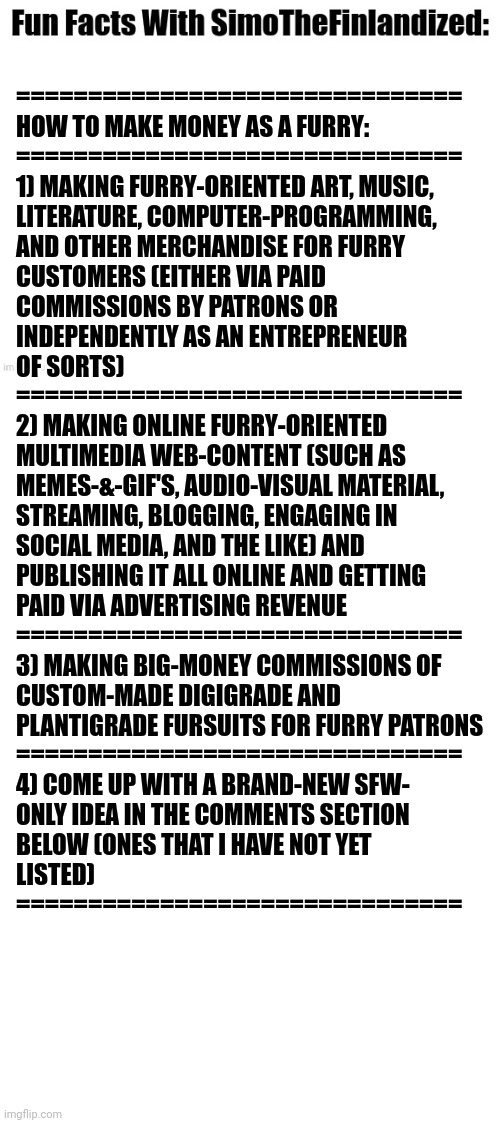 Fun Facts With SimoTheFinlandized #002: | ===============================
HOW TO MAKE MONEY AS A FURRY:
===============================
1) MAKING FURRY-ORIENTED ART, MUSIC, 
LITERATURE, COMPUTER-PROGRAMMING, 
AND OTHER MERCHANDISE FOR FURRY 
CUSTOMERS (EITHER VIA PAID 
COMMISSIONS BY PATRONS OR 
INDEPENDENTLY AS AN ENTREPRENEUR
OF SORTS)
===============================
2) MAKING ONLINE FURRY-ORIENTED 
MULTIMEDIA WEB-CONTENT (SUCH AS 
MEMES-&-GIF'S, AUDIO-VISUAL MATERIAL, 
STREAMING, BLOGGING, ENGAGING IN 
SOCIAL MEDIA, AND THE LIKE) AND 
PUBLISHING IT ALL ONLINE AND GETTING 
PAID VIA ADVERTISING REVENUE
===============================
3) MAKING BIG-MONEY COMMISSIONS OF 
CUSTOM-MADE DIGIGRADE AND 
PLANTIGRADE FURSUITS FOR FURRY PATRONS
===============================
4) COME UP WITH A BRAND-NEW SFW-
ONLY IDEA IN THE COMMENTS SECTION 
BELOW (ONES THAT I HAVE NOT YET 
LISTED)
=============================== | image tagged in fun facts with simothefinlandized,jobs,money,ideas,business | made w/ Imgflip meme maker