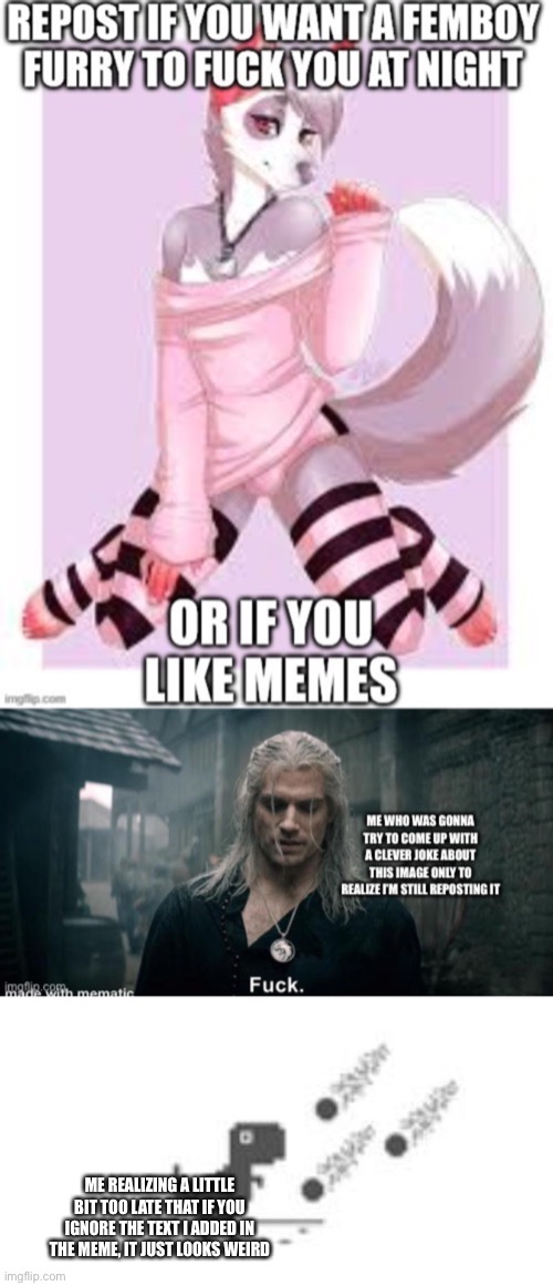 ME REALIZING A LITTLE BIT TOO LATE THAT IF YOU IGNORE THE TEXT I ADDED IN THE MEME, IT JUST LOOKS WEIRD | made w/ Imgflip meme maker