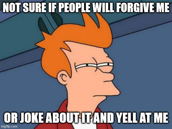 Futurama Fry Meme | NOT SURE IF PEOPLE WILL FORGIVE ME OR JOKE ABOUT IT AND YELL AT ME | image tagged in memes,futurama fry | made w/ Imgflip meme maker