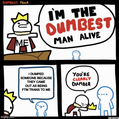 I'm the dumbest man alive | ME; I DUMPED SOMEONE BECAUSE THEY CAME OUT AS BEING FTM TRANS TO ME | image tagged in i'm the dumbest man alive | made w/ Imgflip meme maker