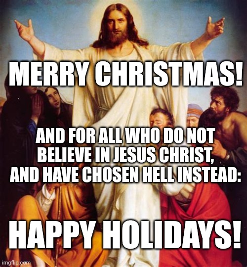 FOR ALL WHO HAVE CHOSEN HELL | MERRY CHRISTMAS! AND FOR ALL WHO DO NOT BELIEVE IN JESUS CHRIST, AND HAVE CHOSEN HELL INSTEAD:; HAPPY HOLIDAYS! | image tagged in for all who have chosen hell,merry christmas,happy holidays,hell,jesus christ,choose wisely | made w/ Imgflip meme maker
