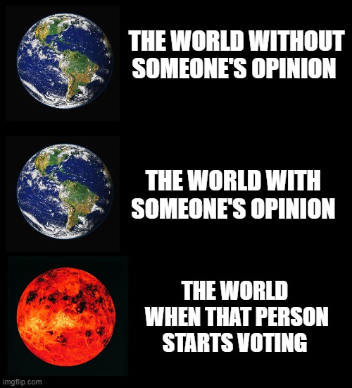 Plain Black Template | THE WORLD WITHOUT SOMEONE'S OPINION; THE WORLD WITH SOMEONE'S OPINION; THE WORLD  WHEN THAT PERSON STARTS VOTING | image tagged in plain black template | made w/ Imgflip meme maker