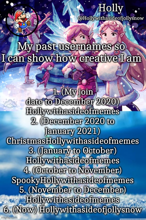 1. (My join date to December 2020) Hollywithasideofmemes
2. (December 2020 to January 2021) ChristmasHollywithasideofmemes
3. (January to October) Hollywithasideofmemes
4. (October to November) SpookyHollywithasideofmemes
5. (November to December) Hollywithasideofmemes
6. (Now) Hollywithasideofjollysnow; My past usernames so I can show how creative I am | image tagged in holly christmas announcement,snowflake | made w/ Imgflip meme maker