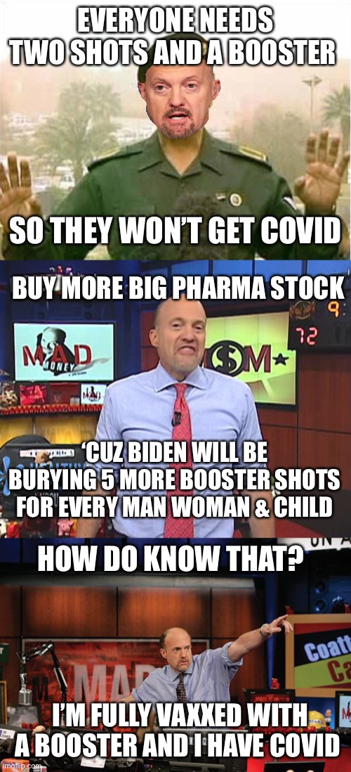 Big Pharma will sell more jabs because it does not keep you from getting covid | EVERYONE NEEDS TWO SHOTS AND A BOOSTER; SO THEY WON’T GET COVID; BUY MORE BIG PHARMA STOCK; ‘CUZ BIDEN WILL BE BURYING 5 MORE BOOSTER SHOTS FOR EVERY MAN WOMAN & CHILD; HOW DO KNOW THAT? I’M FULLY VAXXED WITH A BOOSTER AND I HAVE COVID | image tagged in baghdad bob cramer,booster shots,fully vaxxed,caught covid | made w/ Imgflip meme maker