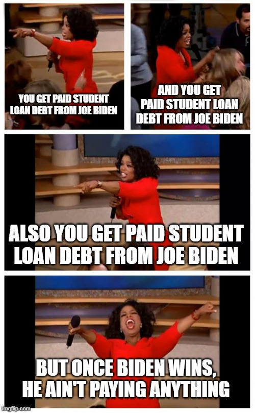 Biden didn't stick to his promise, now the college people are mad that voted him | YOU GET PAID STUDENT LOAN DEBT FROM JOE BIDEN; AND YOU GET PAID STUDENT LOAN DEBT FROM JOE BIDEN; ALSO YOU GET PAID STUDENT LOAN DEBT FROM JOE BIDEN; BUT ONCE BIDEN WINS, HE AIN'T PAYING ANYTHING | image tagged in memes,oprah you get a car everybody gets a car,biden | made w/ Imgflip meme maker