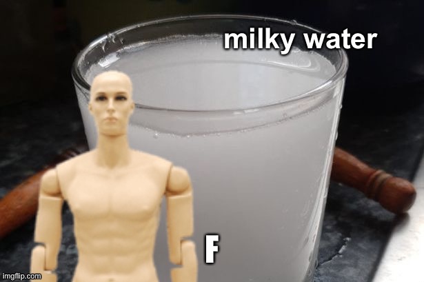Milky water | F | image tagged in milky water | made w/ Imgflip meme maker