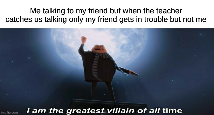 i am the greatest villain of all time | Me talking to my friend but when the teacher catches us talking only my friend gets in trouble but not me | image tagged in i am the greatest villain of all time | made w/ Imgflip meme maker