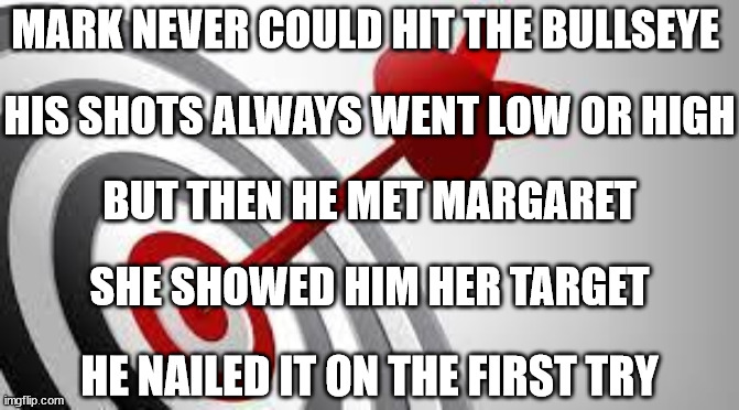 Behold the power of proper motivation | MARK NEVER COULD HIT THE BULLSEYE; HIS SHOTS ALWAYS WENT LOW OR HIGH; BUT THEN HE MET MARGARET; SHE SHOWED HIM HER TARGET; HE NAILED IT ON THE FIRST TRY | image tagged in focus target | made w/ Imgflip meme maker