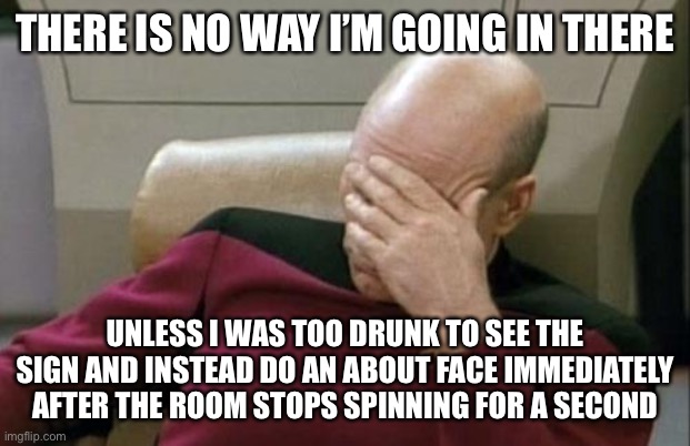 Captain Picard Facepalm Meme | THERE IS NO WAY I’M GOING IN THERE UNLESS I WAS TOO DRUNK TO SEE THE SIGN AND INSTEAD DO AN ABOUT FACE IMMEDIATELY AFTER THE ROOM STOPS SPIN | image tagged in memes,captain picard facepalm | made w/ Imgflip meme maker