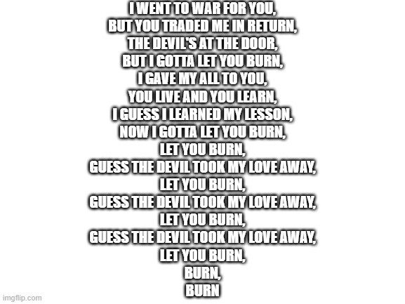 one of my favorite songs section of lyrics | I WENT TO WAR FOR YOU,
BUT YOU TRADED ME IN RETURN,
THE DEVIL'S AT THE DOOR,
BUT I GOTTA LET YOU BURN,
I GAVE MY ALL TO YOU,
YOU LIVE AND YOU LEARN,
I GUESS I LEARNED MY LESSON,
NOW I GOTTA LET YOU BURN,
LET YOU BURN,
GUESS THE DEVIL TOOK MY LOVE AWAY,
LET YOU BURN,
GUESS THE DEVIL TOOK MY LOVE AWAY,
LET YOU BURN,
GUESS THE DEVIL TOOK MY LOVE AWAY,
LET YOU BURN,
BURN,
BURN | image tagged in blank white template | made w/ Imgflip meme maker