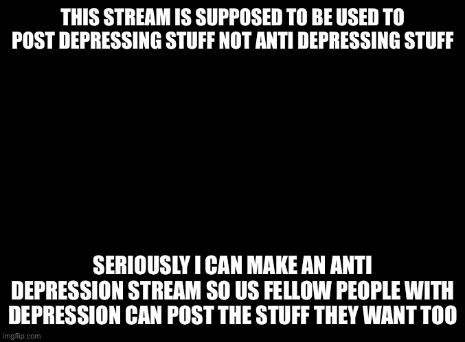No joke about it I  will make an anti-depression stream | THIS STREAM IS SUPPOSED TO BE USED TO POST DEPRESSING STUFF NOT ANTI DEPRESSING STUFF; SERIOUSLY I CAN MAKE AN ANTI DEPRESSION STREAM SO US FELLOW PEOPLE WITH DEPRESSION CAN POST THE STUFF THEY WANT TOO | image tagged in blank black | made w/ Imgflip meme maker