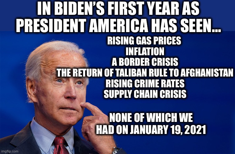 Those mean tweets don’t sound so bad now do they? | IN BIDEN’S FIRST YEAR AS PRESIDENT AMERICA HAS SEEN…; RISING GAS PRICES 
INFLATION
A BORDER CRISIS
THE RETURN OF TALIBAN RULE TO AFGHANISTAN
RISING CRIME RATES
SUPPLY CHAIN CRISIS; NONE OF WHICH WE HAD ON JANUARY 19, 2021 | image tagged in joe biden,inflation,illegal immigration,memes,afghanistan,crisis | made w/ Imgflip meme maker