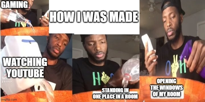 A2 | HOW I WAS MADE; GAMING; WATCHING YOUTUBE; OPENING THE WINDOWS OF MY ROOM; STANDING IN ONE PLACE IN A ROOM | image tagged in how it was made water amount | made w/ Imgflip meme maker