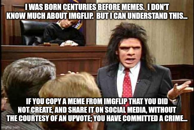 Unfrozen Caveman Lawyer | I WAS BORN CENTURIES BEFORE MEMES.  I DON'T KNOW MUCH ABOUT IMGFLIP.  BUT I CAN UNDERSTAND THIS... IF YOU COPY A MEME FROM IMGFLIP THAT YOU DID NOT CREATE, AND SHARE IT ON SOCIAL MEDIA, WITHOUT THE COURTESY OF AN UPVOTE; YOU HAVE COMMITTED A CRIME... | image tagged in unfrozen caveman lawyer | made w/ Imgflip meme maker