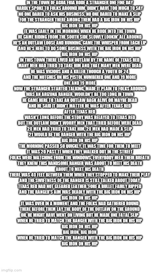 Idk I was bored | IN THE TOWN OF AGUA FRIA RODE A STRANGER ONE FINE DAY
HARDLY SPOKE TO FOLKS AROUND HIM, DIDN'T HAVE TOO MUCH TO SAY
NO ONE DARED TO ASK HIS BUSINESS, NO ONE DARED TO MAKE A SLIP
FOR THE STRANGER THERE AMONG THEM HAD A BIG IRON ON HIS HIP
BIG IRON ON HIS HIP
IT WAS EARLY IN THE MORNING WHEN HE RODE INTO THE TOWN
HE CAME RIDING FROM THE SOUTH SIDE SLOWLY LOOKIN' ALL AROUND
HE'S AN OUTLAW LOOSE AND RUNNING, CAME THE WHISPER FROM EACH LIP
AND HE'S HERE TO DO SOME BUSINESS WITH THE BIG IRON ON HIS HIP
BIG IRON ON HIS HIP
IN THIS TOWN THERE LIVED AN OUTLAW BY THE NAME OF TEXAS RED
MANY MEN HAD TRIED TO TAKE HIM AND THAT MANY MEN WERE DEAD
HE WAS VICIOUS AND A KILLER THOUGH A YOUTH OF 24
AND THE NOTCHES ON HIS PISTOL NUMBERED ONE AND 19 MORE
ONE AND 19 MORE
NOW THE STRANGER STARTED TALKING, MADE IT PLAIN TO FOLKS AROUND
WAS AN ARIZONA RANGER, WOULDN'T BE TOO LONG IN TOWN
HE CAME HERE TO TAKE AN OUTLAW BACK ALIVE OR MAYBE DEAD
AND HE SAID IT DIDN'T MATTER HE WAS AFTER TEXAS RED
AFTER TEXAS RED
WASN'T LONG BEFORE THE STORY WAS RELAYED TO TEXAS RED
BUT THE OUTLAW DIDN'T WORRY MEN THAT TRIED BEFORE WERE DEAD
20 MEN HAD TRIED TO TAKE HIM, 20 MEN HAD MADE A SLIP
21 WOULD BE THE RANGER WITH THE BIG IRON ON HIS HIP
BIG IRON ON HIS HIP
THE MORNING PASSED SO QUICKLY, IT WAS TIME FOR THEM TO MEET
IT WAS 20 PAST 11 WHEN THEY WALKED OUT IN THE STREET
FOLKS WERE WATCHING FROM THE WINDOWS, EVERYBODY HELD THEIR BREATH
THEY KNEW THIS HANDSOME RANGER WAS ABOUT TO MEET HIS DEATH
ABOUT TO MEET HIS DEATH
THERE WAS 40 FEET BETWEEN THEM WHEN THEY STOPPED TO MAKE THEIR PLAY
AND THE SWIFTNESS OF THE RANGER IS STILL TALKED ABOUT TODAY
TEXAS RED HAD NOT CLEARED LEATHER 'FORE A BULLET FAIRLY RIPPED
AND THE RANGER'S AIM WAS DEADLY WITH THE BIG IRON ON HIS HIP
BIG IRON ON HIS HIP
IT WAS OVER IN A MOMENT AND THE FOLKS HAD GATHERED ROUND
THERE BEFORE THEM LAY THE BODY OF THE OUTLAW ON THE GROUND
OH, HE MIGHT HAVE WENT ON LIVING BUT HE MADE ONE FATAL SLIP
WHEN HE TRIED TO MATCH THE RANGER WITH THE BIG IRON ON HIS HIP
BIG IRON ON HIS HIP
BIG IRON, BIG IRON
WHEN HE TRIED TO MATCH THE RANGER WITH THE BIG IRON ON HIS HIP
BIG IRON ON HIS HIP | image tagged in blank white template,memes,blank transparent square | made w/ Imgflip meme maker