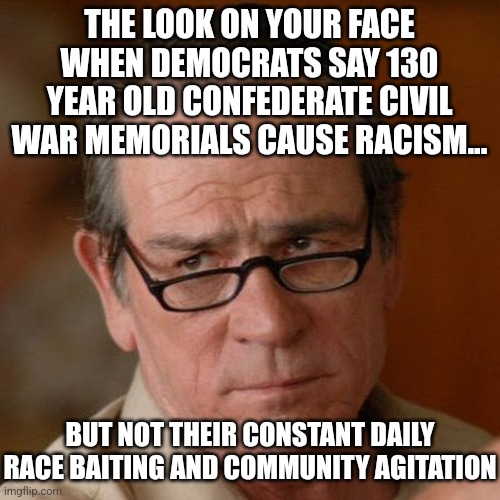 Yeah, um no...statues do not turn people racist any more than the Statue of Liberty could turn democrats away from communism. | THE LOOK ON YOUR FACE WHEN DEMOCRATS SAY 130 YEAR OLD CONFEDERATE CIVIL WAR MEMORIALS CAUSE RACISM... BUT NOT THEIR CONSTANT DAILY RACE BAITING AND COMMUNITY AGITATION | image tagged in tommy lee jones are you serious,civil war,confederacy,liberal logic,liberal hypocrisy,aint nobody got time for that | made w/ Imgflip meme maker