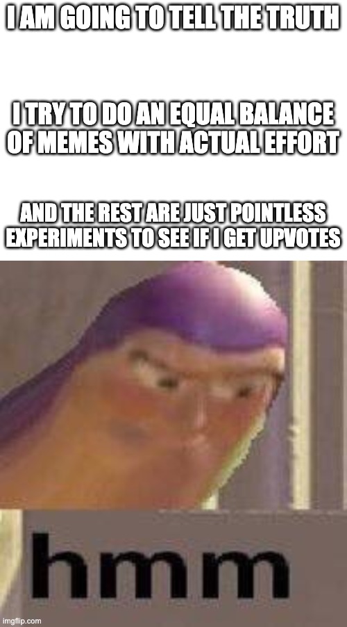 My meme making be like | I AM GOING TO TELL THE TRUTH; I TRY TO DO AN EQUAL BALANCE OF MEMES WITH ACTUAL EFFORT; AND THE REST ARE JUST POINTLESS EXPERIMENTS TO SEE IF I GET UPVOTES | image tagged in blank white template,buzz lightyear hmm | made w/ Imgflip meme maker