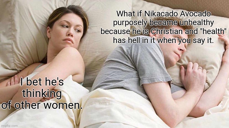 Yes | What if Nikacado Avocado purposely became unhealthy because he is Christian and "health" has hell in it when you say it. I bet he's thinking of other women. | image tagged in memes,i bet he's thinking about other women | made w/ Imgflip meme maker