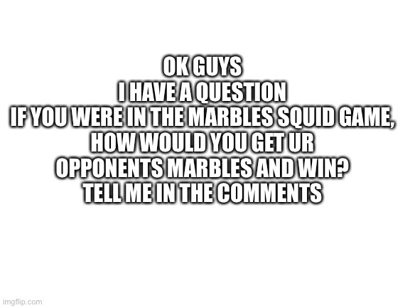 What would you do? | OK GUYS
I HAVE A QUESTION
IF YOU WERE IN THE MARBLES SQUID GAME, HOW WOULD YOU GET UR OPPONENTS MARBLES AND WIN?
TELL ME IN THE COMMENTS | image tagged in blank white template | made w/ Imgflip meme maker