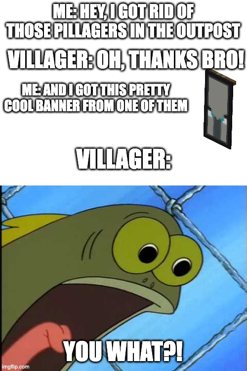 Noob Mistakes (walking into a village with an ominous banner) | ME: HEY, I GOT RID OF THOSE PILLAGERS IN THE OUTPOST; VILLAGER: OH, THANKS BRO! ME: AND I GOT THIS PRETTY COOL BANNER FROM ONE OF THEM; VILLAGER:; YOU WHAT?! | image tagged in you what,minecraft,minecraft villagers,noob mistakes | made w/ Imgflip meme maker
