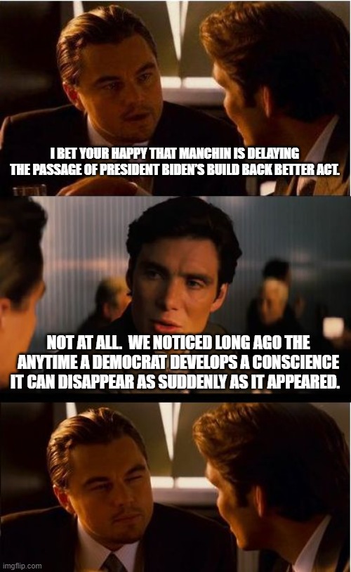 Save the drama.  We all know a back-room deal is coming. | I BET YOUR HAPPY THAT MANCHIN IS DELAYING THE PASSAGE OF PRESIDENT BIDEN’S BUILD BACK BETTER ACT. NOT AT ALL.  WE NOTICED LONG AGO THE ANYTIME A DEMOCRAT DEVELOPS A CONSCIENCE IT CAN DISAPPEAR AS SUDDENLY AS IT APPEARED. | image tagged in memes,democrat drama,democrat corruption,america in decline,the destroy america act will pass,joe manchin will sell you out | made w/ Imgflip meme maker