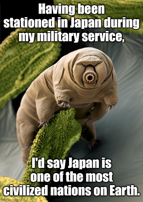 I'm a Tardigrade. I can survive 30 years without food & water. | Having been stationed in Japan during my military service, I'd say Japan is one of the most civilized nations on Earth. | image tagged in i'm a tardigrade i can survive 30 years without food water | made w/ Imgflip meme maker