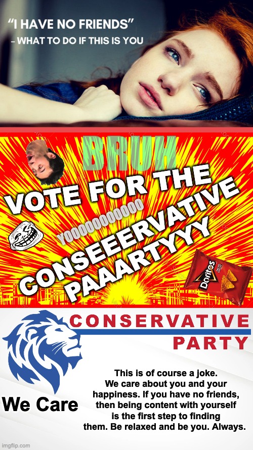 Vote for the Conservative Party on the 30th of December! Have a nice Christmas folks :) | VOTE FOR THE; YOOOOOOOOOOO; CONSEEERVATIVE PAAARTYYY; This is of course a joke. We care about you and your happiness. If you have no friends, then being content with yourself is the first step to finding them. Be relaxed and be you. Always. We Care | image tagged in memes,unfunny,have a nice day | made w/ Imgflip meme maker