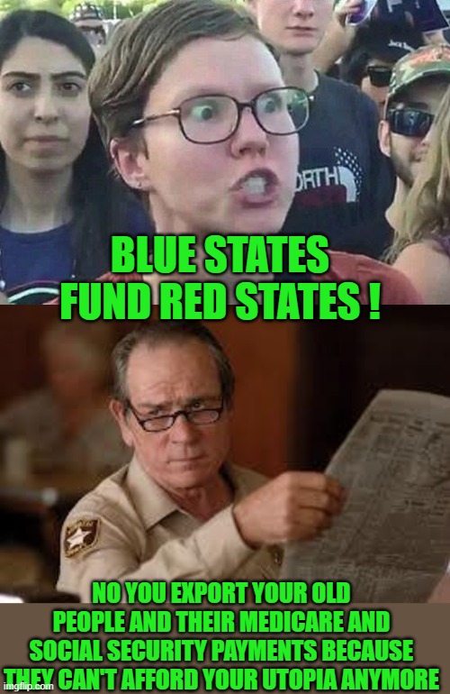 yep | BLUE STATES FUND RED STATES ! NO YOU EXPORT YOUR OLD PEOPLE AND THEIR MEDICARE AND SOCIAL SECURITY PAYMENTS BECAUSE THEY CAN'T AFFORD YOUR UTOPIA ANYMORE | image tagged in red vs blue | made w/ Imgflip meme maker