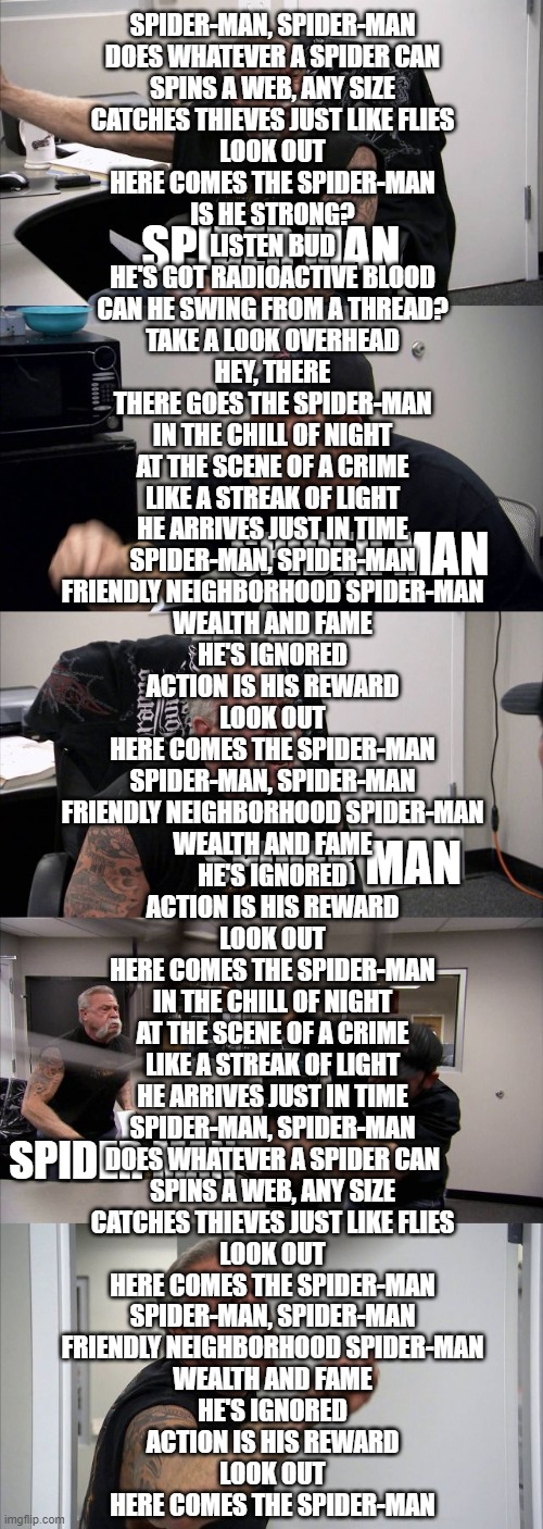 spider man | SPIDER-MAN, SPIDER-MAN
DOES WHATEVER A SPIDER CAN
SPINS A WEB, ANY SIZE
CATCHES THIEVES JUST LIKE FLIES
LOOK OUT
HERE COMES THE SPIDER-MAN
IS HE STRONG?
LISTEN BUD
HE'S GOT RADIOACTIVE BLOOD
CAN HE SWING FROM A THREAD?
TAKE A LOOK OVERHEAD
HEY, THERE
THERE GOES THE SPIDER-MAN
IN THE CHILL OF NIGHT
AT THE SCENE OF A CRIME
LIKE A STREAK OF LIGHT
HE ARRIVES JUST IN TIME
SPIDER-MAN, SPIDER-MAN
FRIENDLY NEIGHBORHOOD SPIDER-MAN
WEALTH AND FAME
HE'S IGNORED
ACTION IS HIS REWARD
LOOK OUT
HERE COMES THE SPIDER-MAN
SPIDER-MAN, SPIDER-MAN
FRIENDLY NEIGHBORHOOD SPIDER-MAN
WEALTH AND FAME
HE'S IGNORED
ACTION IS HIS REWARD
LOOK OUT
HERE COMES THE SPIDER-MAN
IN THE CHILL OF NIGHT
AT THE SCENE OF A CRIME
LIKE A STREAK OF LIGHT
HE ARRIVES JUST IN TIME
SPIDER-MAN, SPIDER-MAN
DOES WHATEVER A SPIDER CAN
SPINS A WEB, ANY SIZE
CATCHES THIEVES JUST LIKE FLIES
LOOK OUT
HERE COMES THE SPIDER-MAN
SPIDER-MAN, SPIDER-MAN
FRIENDLY NEIGHBORHOOD SPIDER-MAN
WEALTH AND FAME
HE'S IGNORED
ACTION IS HIS REWARD
LOOK OUT
HERE COMES THE SPIDER-MAN; SPIDER MAN; SPIDER MAN; SPIDER MAN; SPIDER MAN | image tagged in memes,american chopper argument | made w/ Imgflip meme maker