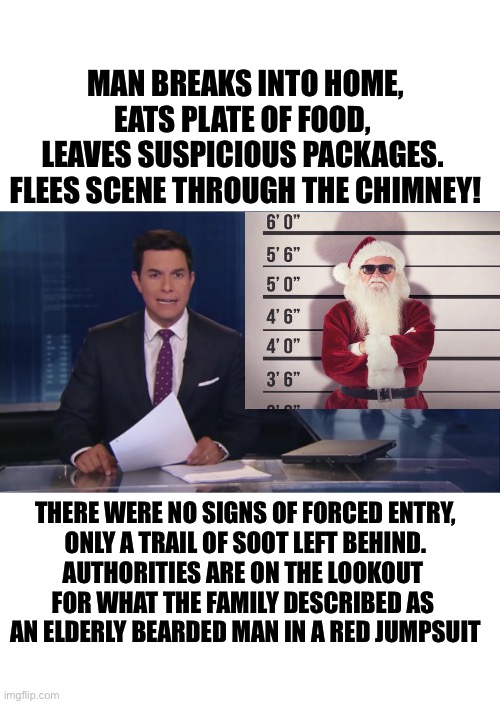 Christmas Conundrum | MAN BREAKS INTO HOME, EATS PLATE OF FOOD, 
LEAVES SUSPICIOUS PACKAGES. 
FLEES SCENE THROUGH THE CHIMNEY! THERE WERE NO SIGNS OF FORCED ENTRY,

ONLY A TRAIL OF SOOT LEFT BEHIND.

AUTHORITIES ARE ON THE LOOKOUT 
FOR WHAT THE FAMILY DESCRIBED AS 
AN ELDERLY BEARDED MAN IN A RED JUMPSUIT | image tagged in funny,merry christmas | made w/ Imgflip meme maker