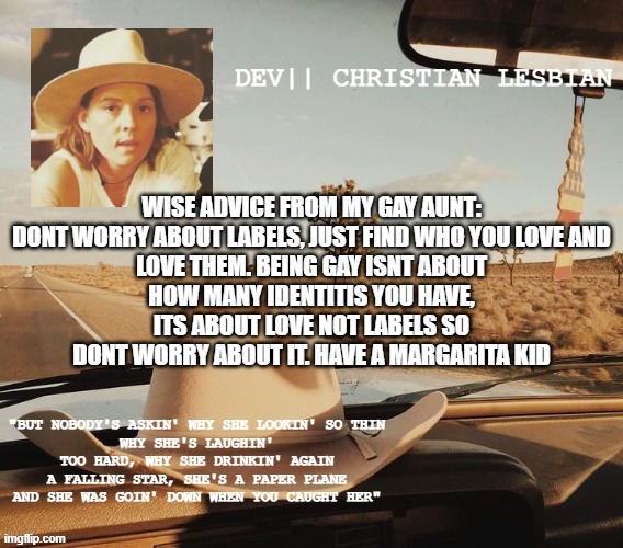 dev's PSA template | WISE ADVICE FROM MY GAY AUNT:

DONT WORRY ABOUT LABELS, JUST FIND WHO YOU LOVE AND LOVE THEM. BEING GAY ISNT ABOUT HOW MANY IDENTITIS YOU HAVE, ITS ABOUT LOVE NOT LABELS SO DONT WORRY ABOUT IT. HAVE A MARGARITA KID | image tagged in dev's psa template | made w/ Imgflip meme maker