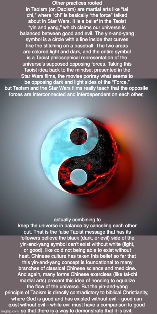 Other practices rooted in Taoism (or, Daoism) are martial arts like “tai chi,” where “chi” is basically “the force” talked about in Star Wars. It is a belief in the Taoist “yin and yang,” which claims our universe is balanced between good and evil. The yin-and-yang symbol is a circle with a line inside that curves like the stitching on a baseball. The two areas are colored light and dark, and the entire symbol is a Taoist philosophical representation of the universe’s supposed opposing forces. Taking this Taoist idea back to the mindset presented in the Star Wars films, the movies portray what seems to be opposing dark and light sides of the “Force,” but Taoism and the Star Wars films really teach that the opposite 
forces are interconnected and interdependent on each other, actually combining to keep the universe in balance by canceling each other out. That is the false Taoist message that has its followers believe the black (dark, or evil) side of the yin-and-yang symbol can’t exist without white (light, or good), like cold not being able to exist without heat. Chinese culture has taken this belief so far that this yin-and-yang concept is foundational to many branches of classical Chinese science and medicine. And again, many forms Chinese exercises (like tai-chi martial arts) present this idea of needing to equalize the flow of the universe. But the yin-and-yang principle of Taoism is directly contradictory to biblical Christianity, 
where God is good and has existed without evil—good can 
exist without evil—while evil must have a comparison to good 
so that there is a way to demonstrate that it is evil. | image tagged in taoism,daoism,buddhism,god,evil,star wars | made w/ Imgflip meme maker