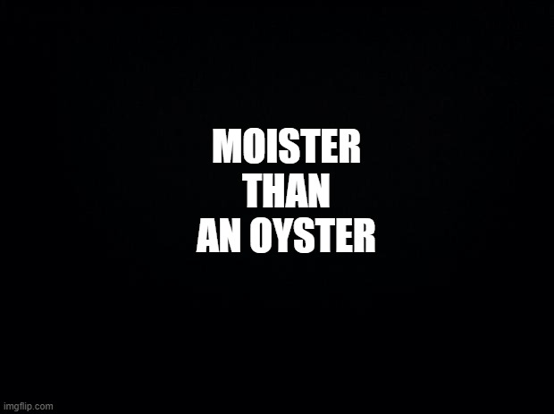 Yeah...now that image is stuck with you. | MOISTER THAN AN OYSTER | image tagged in black background | made w/ Imgflip meme maker